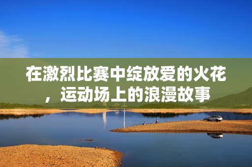 在激烈比赛中绽放爱的火花，运动场上的浪漫故事
