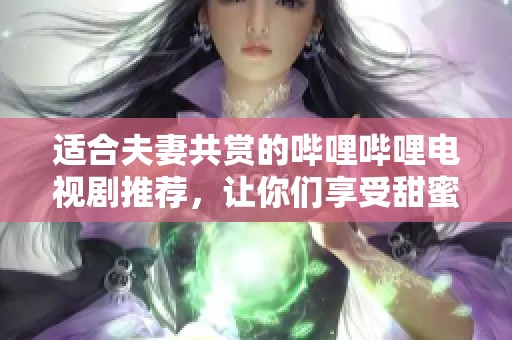适合夫妻共赏的哔哩哔哩电视剧推荐，让你们享受甜蜜时光
