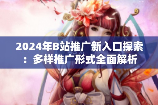 2024年B站推广新入口探索：多样推广形式全面解析