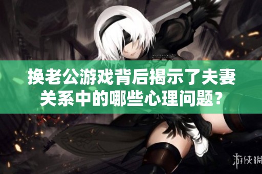 换老公游戏背后揭示了夫妻关系中的哪些心理问题？
