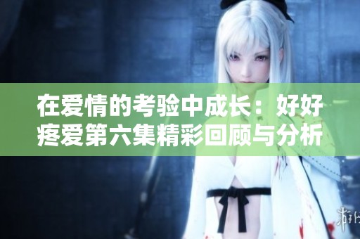 在爱情的考验中成长：好好疼爱第六集精彩回顾与分析