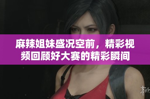 麻辣姐妹盛况空前，精彩视频回顾好大赛的精彩瞬间
