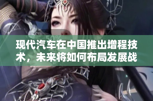 现代汽车在中国推出增程技术，未来将如何布局发展战略