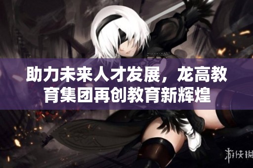 助力未来人才发展，龙高教育集团再创教育新辉煌