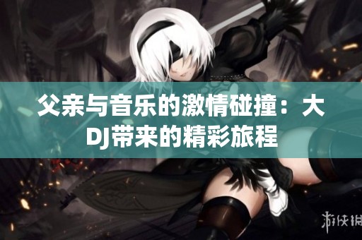 父亲与音乐的激情碰撞：大DJ带来的精彩旅程