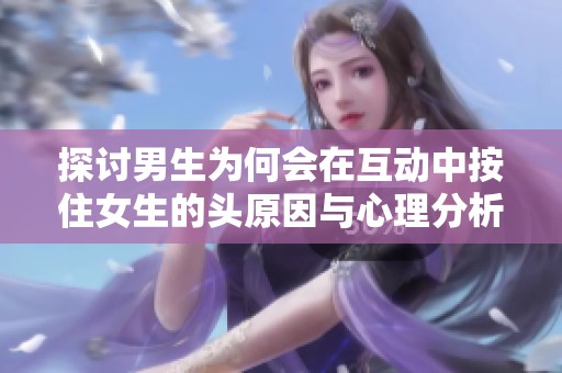 探讨男生为何会在互动中按住女生的头原因与心理分析