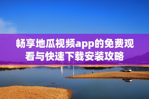 畅享地瓜视频app的免费观看与快速下载安装攻略