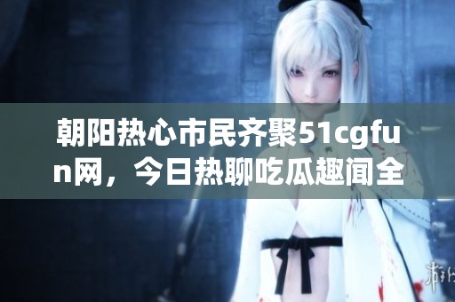 朝阳热心市民齐聚51cgfun网，今日热聊吃瓜趣闻全记录