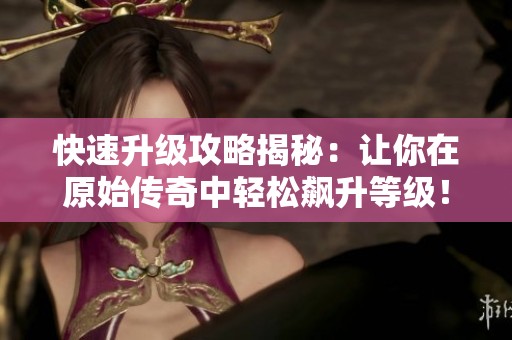 快速升级攻略揭秘：让你在原始传奇中轻松飙升等级！