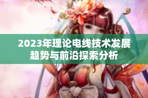 2023年理论电线技术发展趋势与前沿探索分析