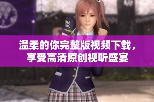 温柔的你完整版视频下载，享受高清原创视听盛宴