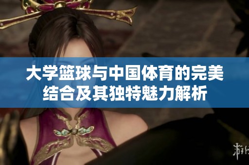 大学篮球与中国体育的完美结合及其独特魅力解析