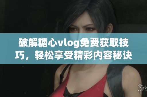 破解糖心vlog免费获取技巧，轻松享受精彩内容秘诀