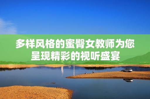 多样风格的蜜臀女教师为您呈现精彩的视听盛宴