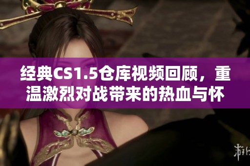 经典CS1.5仓库视频回顾，重温激烈对战带来的热血与怀旧激情
