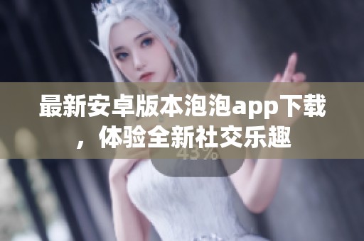 最新安卓版本泡泡app下载，体验全新社交乐趣