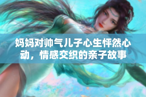 妈妈对帅气儿子心生怦然心动，情感交织的亲子故事