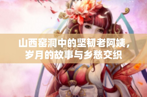 山西窑洞中的坚韧老阿姨，岁月的故事与乡愁交织