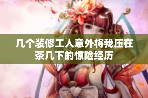 几个装修工人意外将我压在茶几下的惊险经历