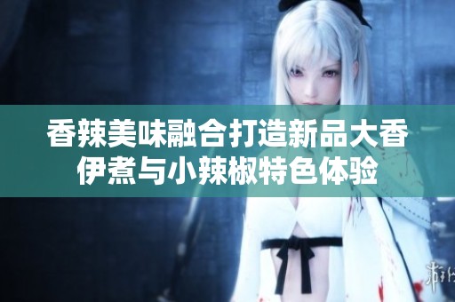 香辣美味融合打造新品大香伊煮与小辣椒特色体验