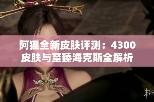 阿狸全新皮肤评测：4300皮肤与至臻海克斯全解析