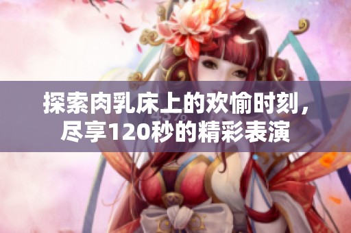 探索肉乳床上的欢愉时刻，尽享120秒的精彩表演