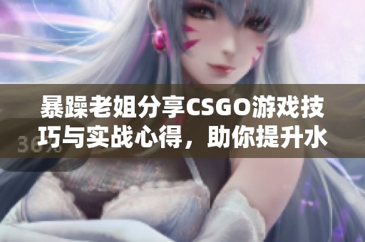暴躁老姐分享CSGO游戏技巧与实战心得，助你提升水平