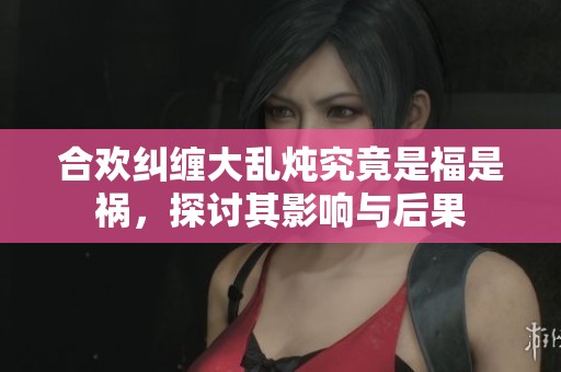 合欢纠缠大乱炖究竟是福是祸，探讨其影响与后果