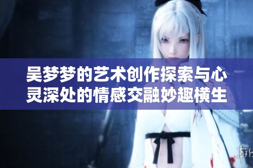 吴梦梦的艺术创作探索与心灵深处的情感交融妙趣横生