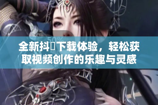 全新抖抈下载体验，轻松获取视频创作的乐趣与灵感