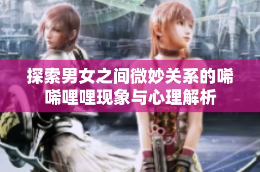 探索男女之间微妙关系的唏唏哩哩现象与心理解析