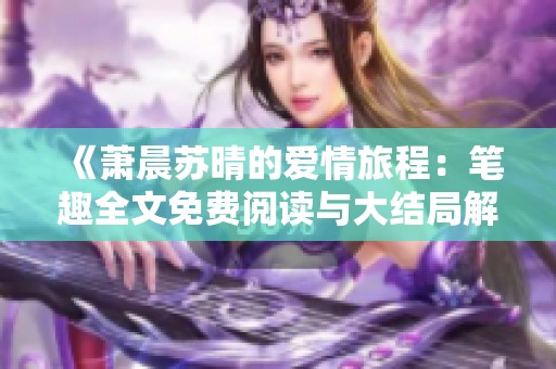 《萧晨苏晴的爱情旅程：笔趣全文免费阅读与大结局解析》