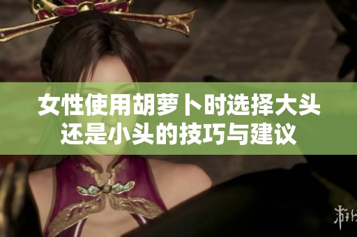 女性使用胡萝卜时选择大头还是小头的技巧与建议