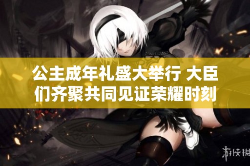 公主成年礼盛大举行 大臣们齐聚共同见证荣耀时刻