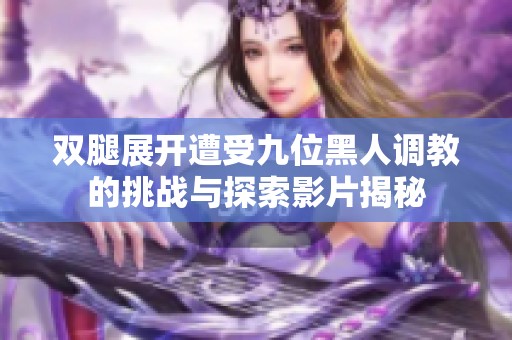 双腿展开遭受九位黑人调教的挑战与探索影片揭秘