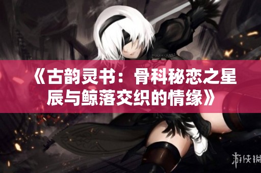 《古韵灵书：骨科秘恋之星辰与鲸落交织的情缘》