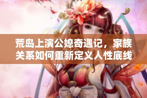 荒岛上演公媳奇遇记，家族关系如何重新定义人性底线