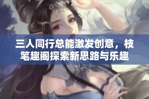 三人同行总能激发创意，枝笔趣阁探索新思路与乐趣