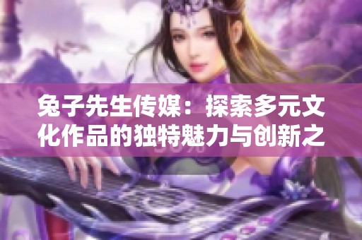 兔子先生传媒：探索多元文化作品的独特魅力与创新之路