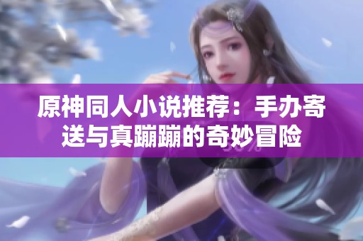 原神同人小说推荐：手办寄送与真蹦蹦的奇妙冒险