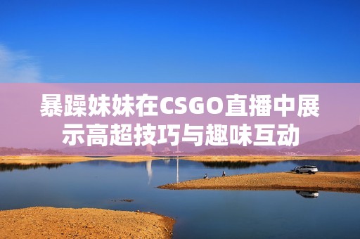 暴躁妹妹在CSGO直播中展示高超技巧与趣味互动