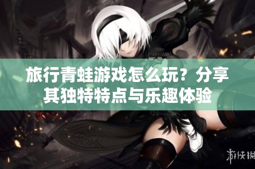 旅行青蛙游戏怎么玩？分享其独特特点与乐趣体验