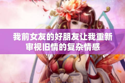 我前女友的好朋友让我重新审视旧情的复杂情感