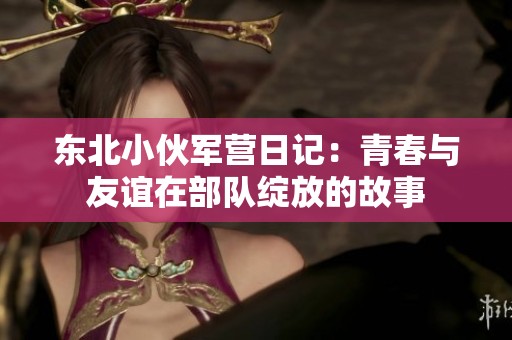 东北小伙军营日记：青春与友谊在部队绽放的故事