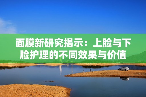 面膜新研究揭示：上脸与下脸护理的不同效果与价值