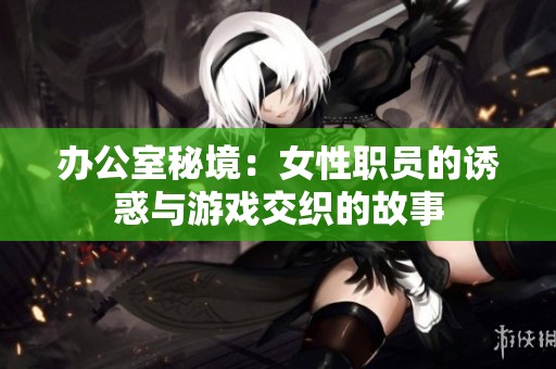 办公室秘境：女性职员的诱惑与游戏交织的故事