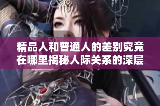 精品人和普通人的差别究竟在哪里揭秘人际关系的深层次影响