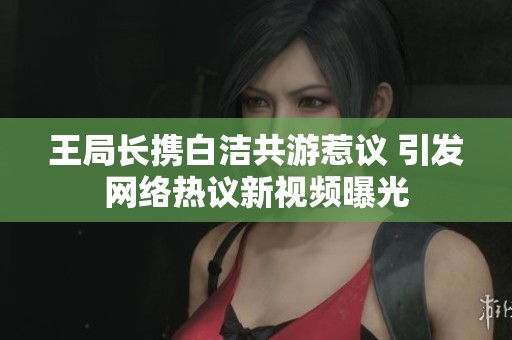 王局长携白洁共游惹议 引发网络热议新视频曝光