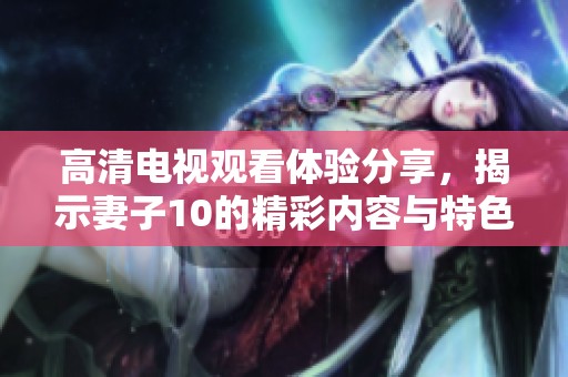 高清电视观看体验分享，揭示妻子10的精彩内容与特色