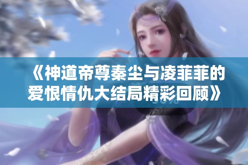 《神道帝尊秦尘与凌菲菲的爱恨情仇大结局精彩回顾》